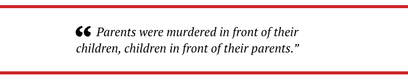 Parents were murdered in front of their children, children in front of their parents.