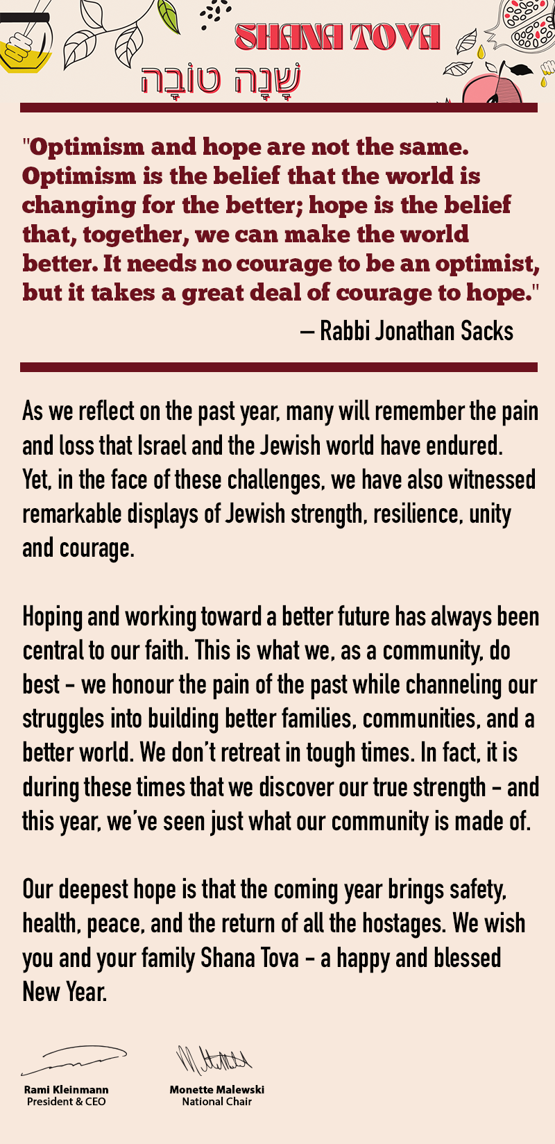 Rosh Hashana Greetings - “Optimism and hope are not the same. Optimism is the belief that the world is changing for the better; hope is the belief that, together, we can make the world better. It needs no courage to be an optimist, but it takes a great deal of courage to hope.” – Rabbi Jonathan Sacks  -  As we reflect on the past year, many will remember the pain and loss that Israel and the Jewish world have endured. Yet, in the face of these challenges, we have also witnessed remarkable displays of Jewish strength, resilience, unity and courage. - Hoping and working toward a better future has always been central to our faith. This is what we, as a community, do best—we honor the pain of the past while channeling our struggles into building better families, communities, and a better world. We don’t retreat in tough times. In fact, it is during these times that we discover our true strength—and this year, we’ve seen just what our community is made of.  -  Our deepest hope is that the coming year brings safety, health, peace, and the return of all the hostages. We wish you and your family Shana Tova - a happy and blessed New Year. -  Rami Kleinmann and Monette Malewski